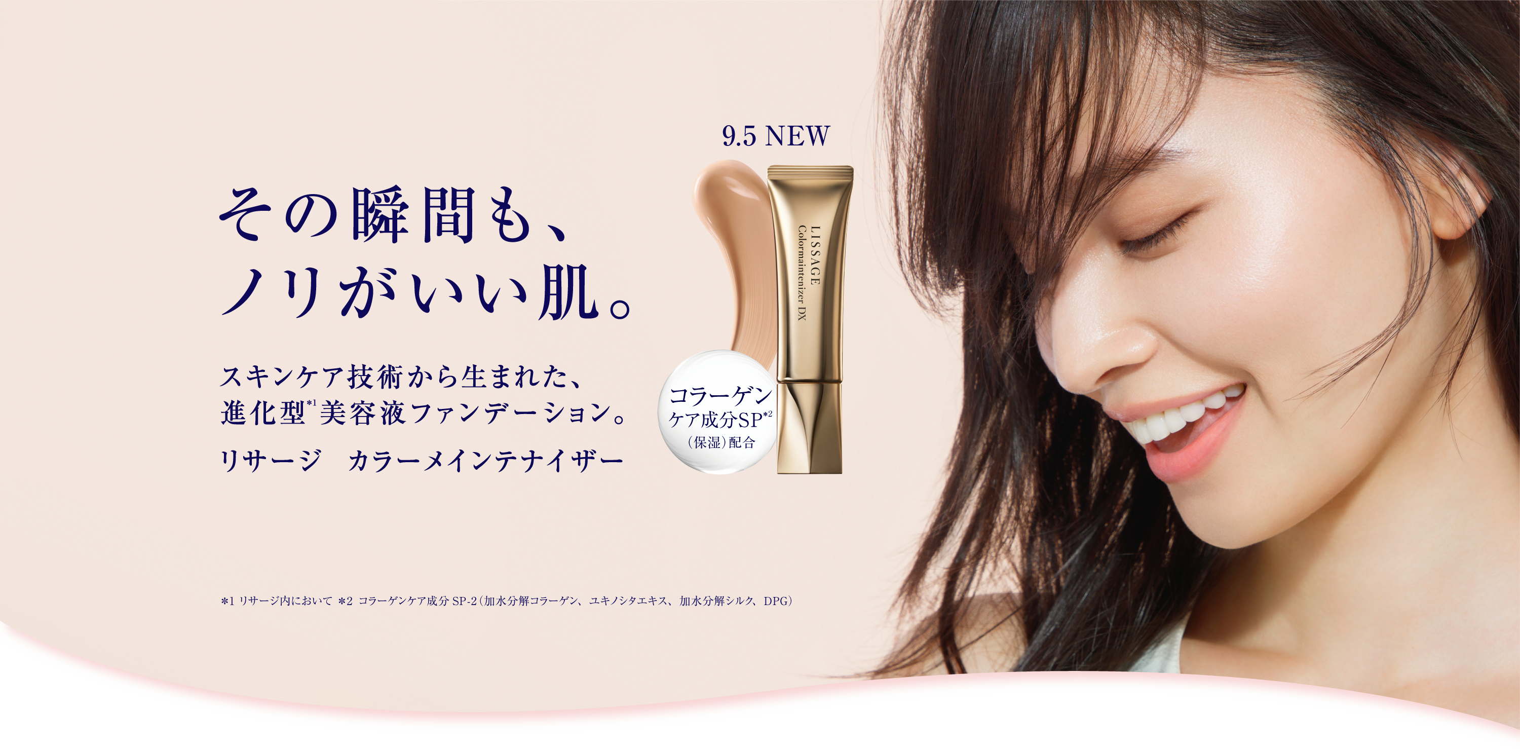 その瞬間も ノリがいい肌 スキンケア技術から生まれた 進化型 注釈1 美容液ファンデーション リサージ カラーメインテナイザー 9月5日 NEW コラーゲンケア成分SP 注釈2 保湿 配合 注釈1 リサージ内において 注釈2 コラーゲンケア成分SP-2 加水分解コラーゲン ユキノシタエキス 加水分解シルク DPG