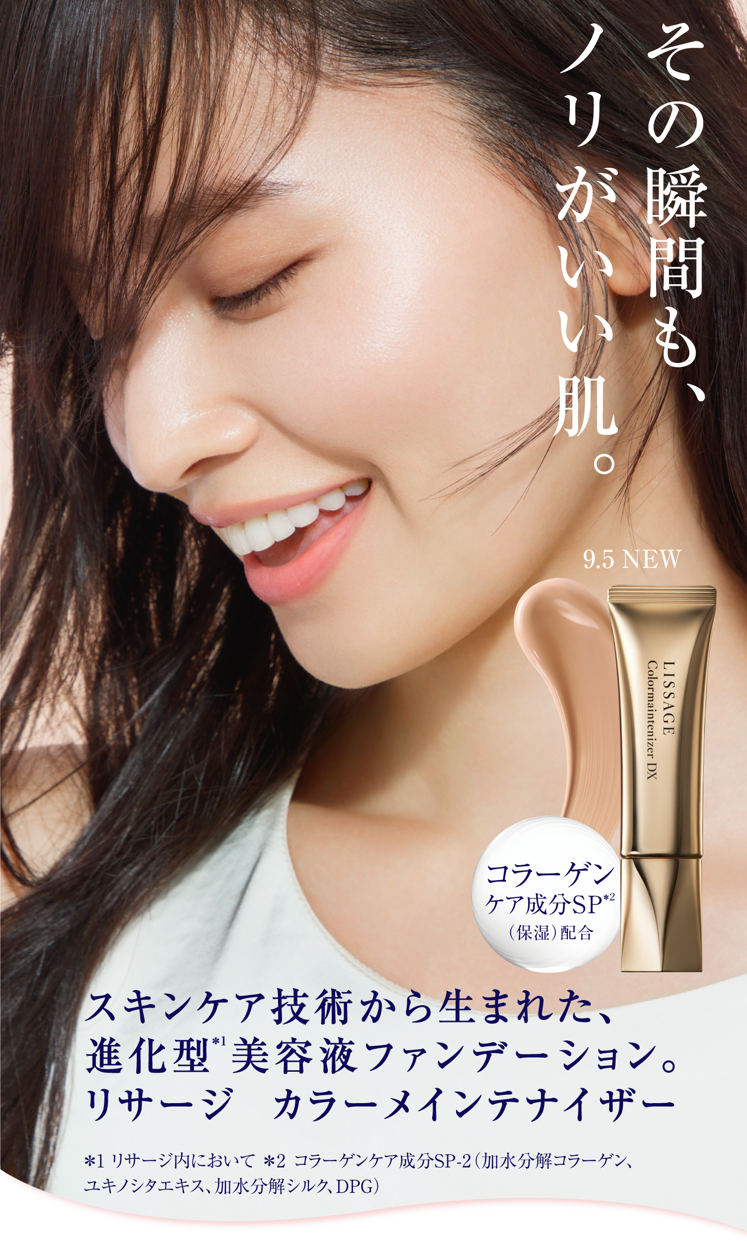 その瞬間も ノリがいい肌 スキンケア技術から生まれた 進化型 注釈1 美容液ファンデーション リサージ カラーメインテナイザー 9月5日 NEW コラーゲンケア成分SP 注釈2 保湿 配合 注釈1 リサージ内において 注釈2 コラーゲンケア成分SP-2 加水分解コラーゲン ユキノシタエキス 加水分解シルク DPG