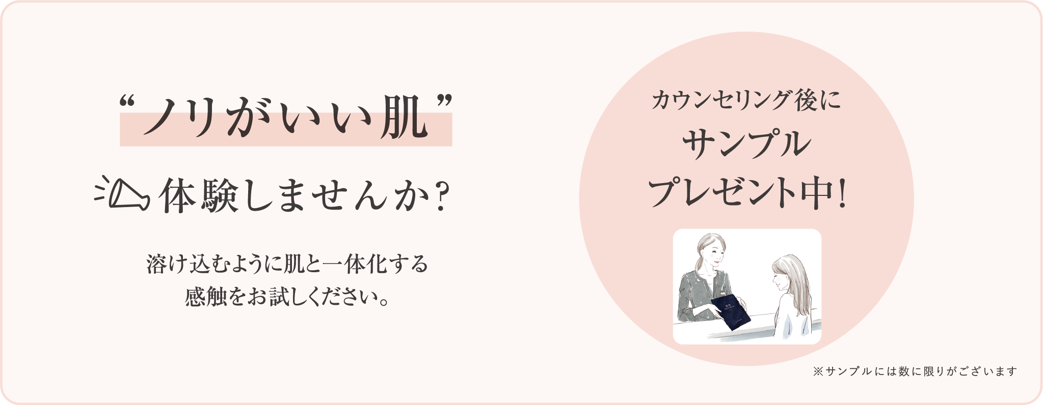 ノリがいい肌 体験しませんか 溶け込むように肌と一体化する感触をお試しください カウンセリング後にサンプルプレゼント中 サンプルには数に限りがございます